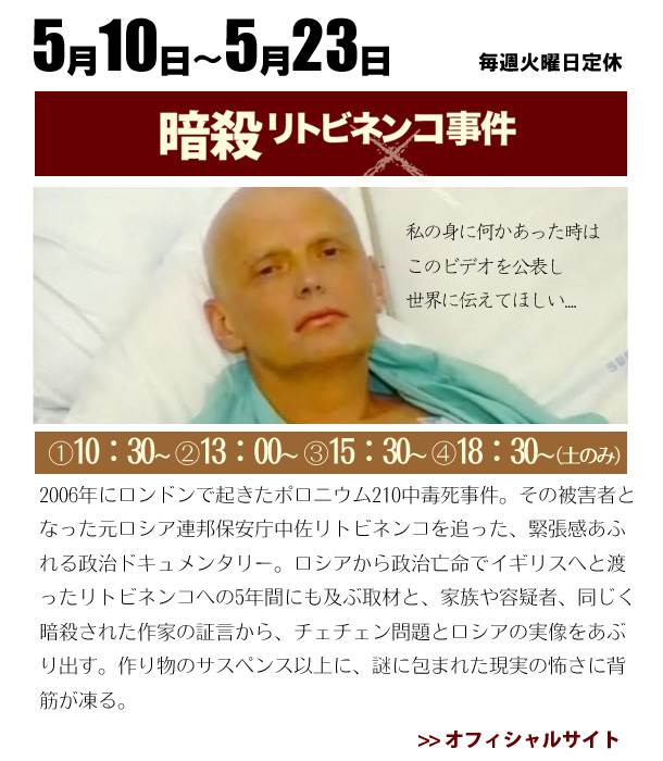 2008/5/10～5/23　暗殺リトビネンコ事件 2006年にロンドンで起きたポロニウム210中毒死事件。その被害者となった元ロシア連邦保安庁中佐リトビネンコを追った、緊張感あふれる政治ドキュメンタリー。ロシアから政治亡命でイギリスへと渡ったリトビネンコへの5年間にも及ぶ取材と、家族や容疑者、同じく暗殺された作家の証言から、チェチェン問題とロシアの実像をあぶり出す。作り物のサスペンス以上に、謎に包まれた現実の怖さに背筋が凍る。