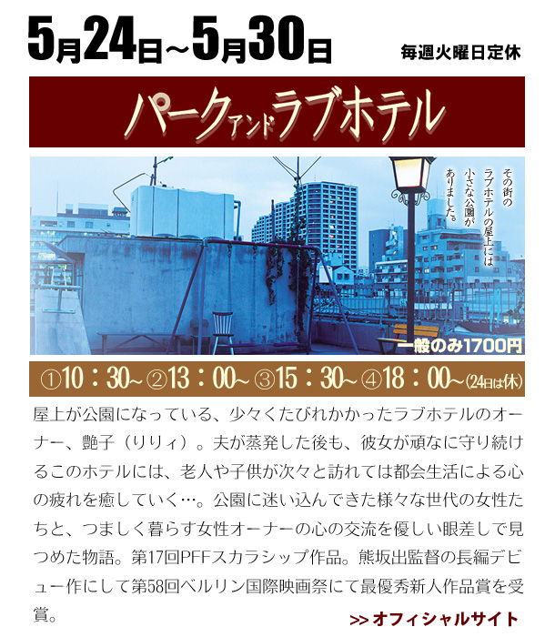 5/24～5/30　パーク　アンド　ラブホテル　　屋上に小さな公園のあるラブホテルを取り巻く人々の、孤独と再生を映し出す感動ファンタジー。ラブホテルを経営する初老女性との触れ合いから、登場するさまざまな年代の女性たちが心に抱く傷を癒されていく。熊坂出監督はこの創意に満ちた長編デビュー作で、2008年のベルリン国際映画祭で最優秀新人作品賞を受賞。ラブホテルのオーナーを演じるシンガーソングライターのりりィが、独特の存在感で観る者を惹き付ける。