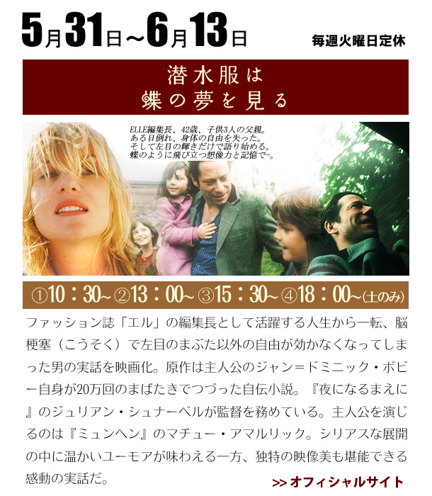 5/31～6/13　潜水服は、蝶の夢を見る　　ファッション誌「エル」の編集長として活躍する人生から一転、脳梗塞（こうそく）で左目のまぶた以外の自由が効かなくなってしまった男の実話を映画化。原作は主人公のジャン＝ドミニック・ボビー自身が20万回のまばたきでつづった自伝小説。『夜になるまえに』のジュリアン・シュナーベルが監督を務めている。主人公を演じるのは『ミュンヘン』のマチュー・アマルリック。シリアスな展開の中に温かいユーモアが味わえる一方、独特の映像美も堪能できる感動の実話だ。
