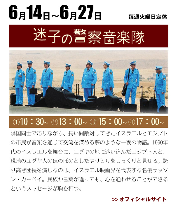 6/14～6/27　迷子の警察音楽隊  隣国同士でありながら、長い間敵対してきたイスラエルとエジプトの市民が音楽を通じて交流を深める夢のような一夜の物語。1990年代のイスラエルを舞台に、ユダヤの地に迷い込んだエジプト人と、現地のユダヤ人のほのぼのとしたやりとりをじっくりと見せる。誇り高き団長を演じるのは、イスラエル映画界を代表する名優サッソン・ガーベイ。民族や言葉が違っても、心を通わせることができるというメッセージが胸を打つ。