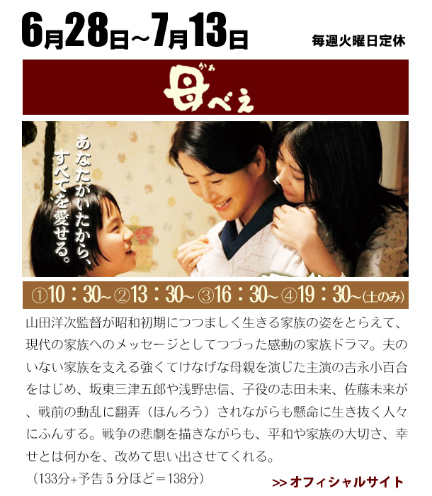6/28～7/13　母べえ　山田洋次監督が昭和初期につつましく生きる家族の姿をとらえて、現代の家族へのメッセージとしてつづった感動の家族ドラマ。夫のいない家族を支える強くてけなげな母親を演じた主演の吉永小百合をはじめ、坂東三津五郎や浅野忠信、子役の志田未来、佐藤未来が、戦前の動乱に翻弄（ほんろう）されながらも懸命に生き抜く人々にふんする。戦争の悲劇を描きながらも、平和や家族の大切さ、幸せとは何かを、改めて思い出させてくれる。