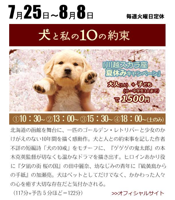 7/25～8/8　犬と私の10の約束　北海道の函館を舞台に、一匹のゴールデン・レトリバーと少女のかけがえのない10年間を描く感動作。犬と人との約束事を記した作者不詳の短編詩「犬の10戒」をモチーフに、『ゲゲゲの鬼太郎』の本木克英監督が切なくも温かなドラマを描き出す。ヒロインあかり役に『夕凪の街 桜の国』の田中麗奈、幼なじみの青年に『硫黄島からの手紙』の加瀬亮。犬はペットとしてだけでなく、かかわった人々の心を癒す大切な存在だと気付かされる。