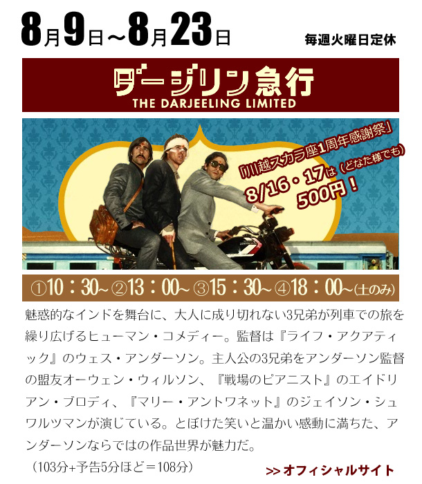 8/9～8/23　ダージリン急行　魅惑的なインドを舞台に、大人に成り切れない3兄弟が列車での旅を繰り広げるヒューマン・コメディー。監督は『ライフ・アクアティック』のウェス・アンダーソン。主人公の3兄弟をアンダーソン監督の盟友オーウェン・ウィルソン、『戦場のピアニスト』のエイドリアン・ブロディ、『マリー・アントワネット』のジェイソン・シュワルツマンが演じている。とぼけた笑いと温かい感動に満ちた、アンダーソンならではの作品世界が魅力だ。