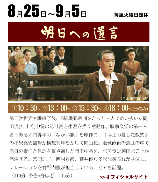 8/25～9/5　明日への遺言　第二次世界大戦終了後、B級戦犯裁判をたった一人で戦い抜いた岡田資(たすく)中将の誇り高き生涯を描く感動作。戦争文学の第一人者である大岡昇平の「ながい旅」を原作に、『博士の愛した数式』の小泉堯史監督が構想15年をかけて映画化。敗戦直後の混乱の中で自身の責任と信念を貫き通した岡田中将を、ベテラン藤田まことが熱演する。軍人の夫を愛情深く見守る妻に富司純子がふんするほか、西村雅彦、蒼井優ら多彩な顔ぶれが共演し、ナレーションを竹野内豊が担当していることでも話題。