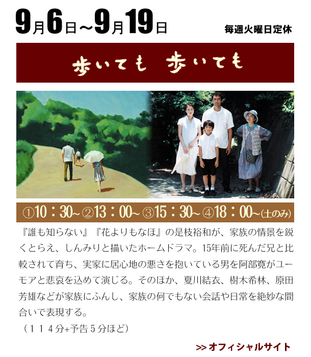 9/6~9/19『誰も知らない』『花よりもなほ』の是枝裕和が、家族の情景を鋭くとらえ、しんみりと描いたホームドラマ。15年前に死んだ兄と比較されて育ち、実家に居心地の悪さを抱いている男を阿部寛がユーモアと悲哀を込めて演じる。そのほか、夏川結衣、樹木希林、原田芳雄などが家族にふんし、家族の何でもない会話や日常を絶妙な間合いで表現する。