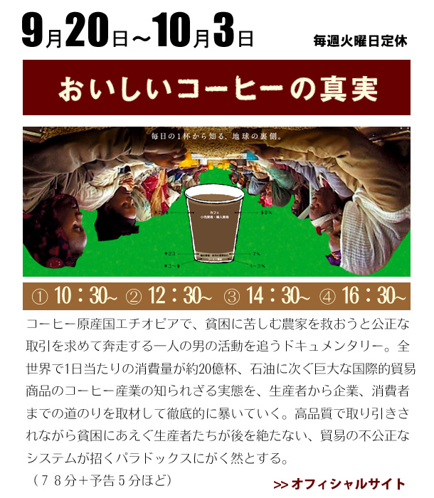 9/20～10/3　「おいしいコーヒーの真実」コーヒー原産国エチオピアで、貧困に苦しむ農家を救おうと公正な取引を求めて奔走する一人の男の活動を追うドキュメンタリー。全世界で1日当たりの消費量が約20億杯、石油に次ぐ巨大な国際的貿易商品のコーヒー産業の知られざる実態を、生産者から企業、消費者までの道のりを取材して徹底的に暴いていく。高品質で取り引きされながら貧困にあえぐ生産者たちが後を絶たない、貿易の不公正なシステムが招くパラドックスにがく然とする。