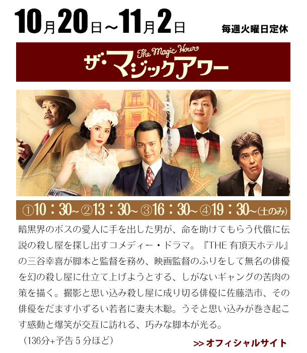 10/20～11/2マジックアワー　暗黒界のボスの愛人に手を出した男が、命を助けてもらう代償に伝説の殺し屋を探し出すコメディー・ドラマ。『THE 有頂天ホテル』の三谷幸喜が脚本と監督を務め、映画監督のふりをして無名の俳優を幻の殺し屋に仕立て上げようとする、しがないギャングの苦肉の策を描く。撮影と思い込み殺し屋に成り切る俳優に佐藤浩市、その俳優をだます小ずるい若者に妻夫木聡。うそと思い込みが巻き起こす感動と爆笑が交互に訪れる、巧みな脚本が光る。