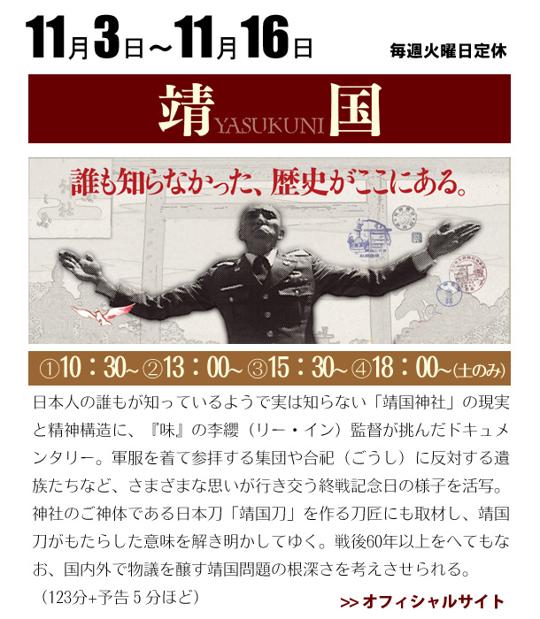 11/3～11/14 靖国　日本人の誰もが知っているようで実は知らない「靖国神社」の現実と精神構造に、『味』の李纓（リー・イン）監督が挑んだドキュメンタリー。軍服を着て参拝する集団や合祀（ごうし）に反対する遺族たちなど、さまざまな思いが行き交う終戦記念日の様子を活写。神社のご神体である日本刀「靖国刀」を作る刀匠にも取材し、靖国刀がもたらした意味を解き明かしてゆく。戦後60年以上をへてもなお、国内外で物議を醸す靖国問題の根深さを考えさせられる。