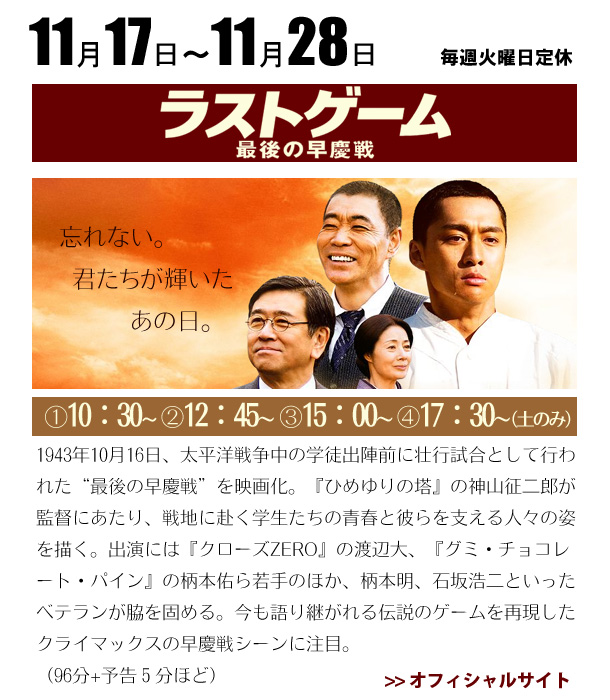 11/17～11/28　ラストゲーム　最後の早慶戦　1943年10月16日、太平洋戦争中の学徒出陣前に壮行試合として行われた“最後の早慶戦”を映画化。『ひめゆりの塔』の神山征二郎が監督にあたり、戦地に赴く学生たちの青春と彼らを支える人々の姿を描く。出演には『クローズZERO』の渡辺大、『グミ・チョコレート・パイン』の柄本佑ら若手のほか、柄本明、石坂浩二といったベテランが脇を固める。今も語り継がれる伝説のゲームを再現したクライマックスの早慶戦シーンに注目。