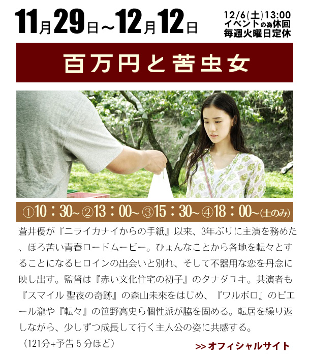 11/29～12/12　百万円と苦虫女　蒼井優が『ニライカナイからの手紙』以来、3年ぶりに主演を務めた、ほろ苦い青春ロードムービー。ひょんなことから各地を転々とすることになるヒロインの出会いと別れ、そして不器用な恋を丹念に映し出す。監督は『赤い文化住宅の初子』のタナダユキ。共演者も『スマイル 聖夜の奇跡』の森山未來をはじめ、『ワルボロ』のピエール瀧や『転々』の笹野高史ら個性派が脇を固める。転居を繰り返しながら、少しずつ成長して行く主人公の姿に共感する。